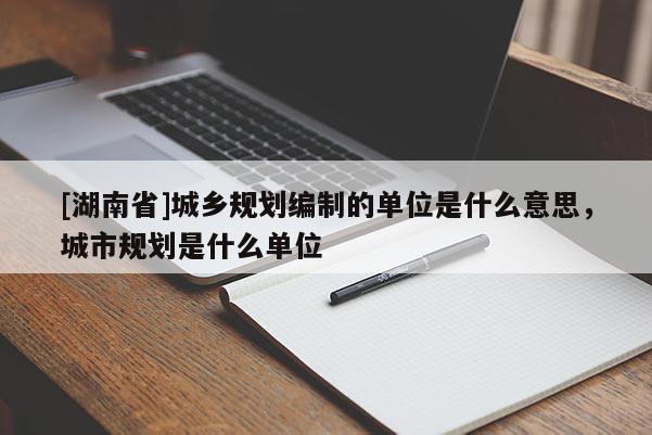 [湖南省]城鄉規劃編制的單位是什么意思，城市規劃是什么單位