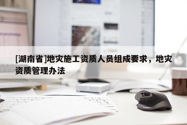 [湖南省]地災施工資質人員組成要求，地災資質管理辦法