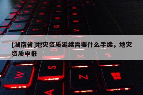 [湖南省]地災資質延續需要什么手續，地災資質申報