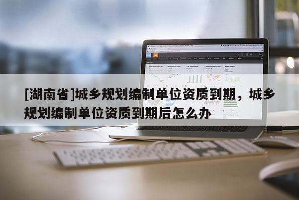 [湖南省]城鄉規劃編制單位資質到期，城鄉規劃編制單位資質到期后怎么辦