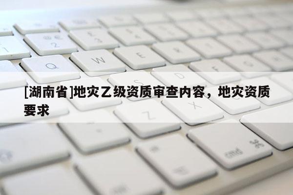 [湖南省]地災(zāi)乙級(jí)資質(zhì)審查內(nèi)容，地災(zāi)資質(zhì)要求