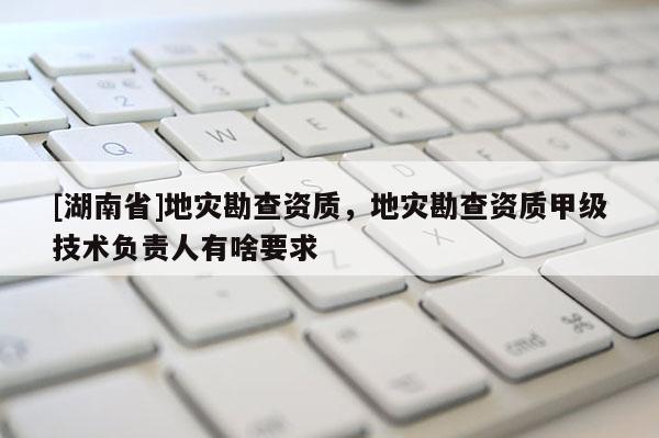 [湖南省]地災勘查資質，地災勘查資質甲級技術負責人有啥要求