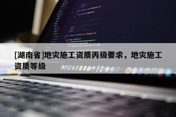 [湖南省]地災施工資質丙級要求，地災施工資質等級