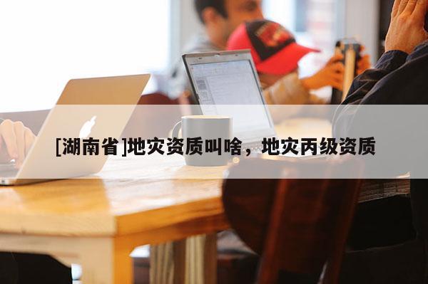 [湖南省]地災資質叫啥，地災丙級資質
