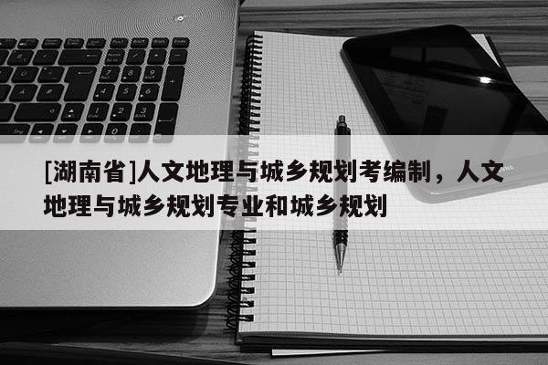 [湖南省]人文地理與城鄉規劃考編制，人文地理與城鄉規劃專業和城鄉規劃