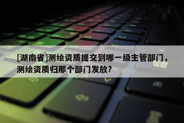 [湖南省]測繪資質提交到哪一級主管部門，測繪資質歸那個部門發放?