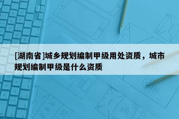 [湖南省]城鄉規劃編制甲級用處資質，城市規劃編制甲級是什么資質