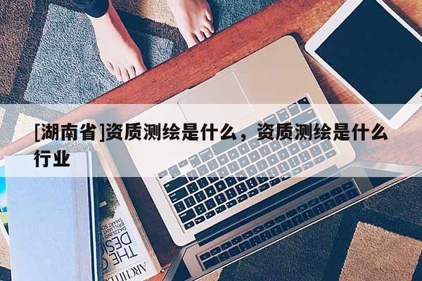[湖南省]資質測繪是什么，資質測繪是什么行業