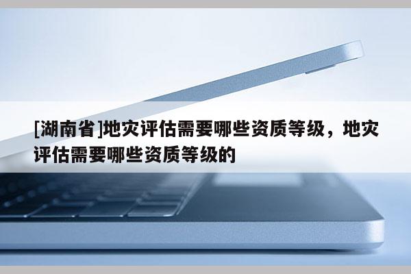 [湖南省]地災評估需要哪些資質等級，地災評估需要哪些資質等級的