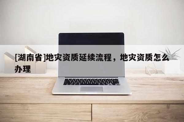 [湖南省]地災資質延續流程，地災資質怎么辦理