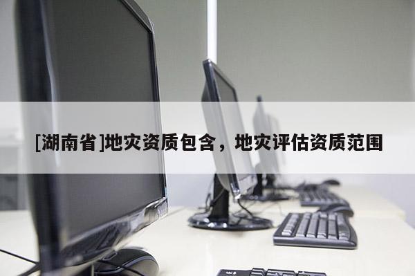 [湖南省]地災(zāi)資質(zhì)包含，地災(zāi)評估資質(zhì)范圍
