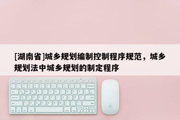 [湖南省]城鄉(xiāng)規(guī)劃編制控制程序規(guī)范，城鄉(xiāng)規(guī)劃法中城鄉(xiāng)規(guī)劃的制定程序