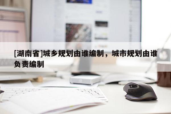 [湖南省]城鄉規劃由誰編制，城市規劃由誰負責編制