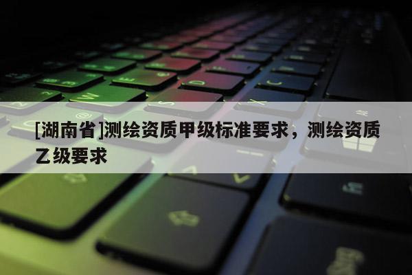 [湖南省]測繪資質甲級標準要求，測繪資質乙級要求