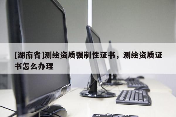 [湖南省]測繪資質強制性證書，測繪資質證書怎么辦理