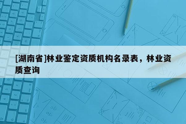 [湖南省]林業鑒定資質機構名錄表，林業資質查詢
