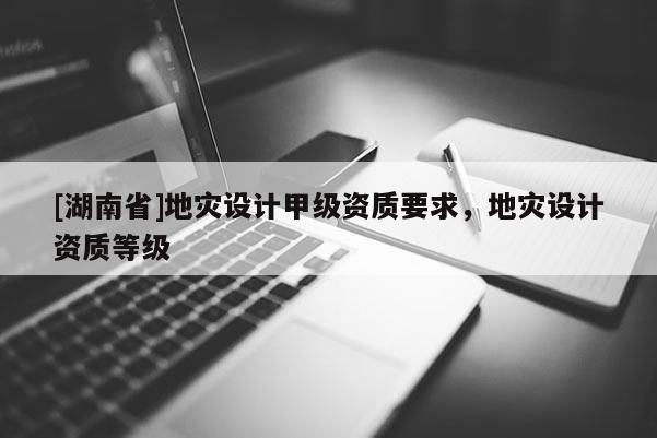 [湖南省]地災設計甲級資質要求，地災設計資質等級
