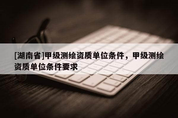 [湖南省]甲級測繪資質單位條件，甲級測繪資質單位條件要求