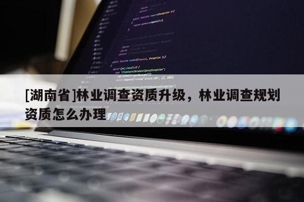 [湖南省]林業調查資質升級，林業調查規劃資質怎么辦理