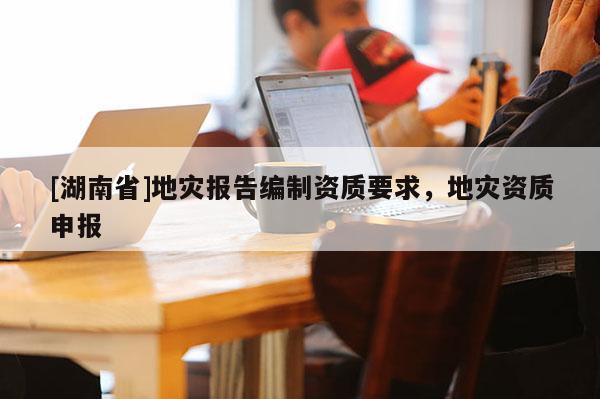 [湖南省]地災報告編制資質要求，地災資質申報