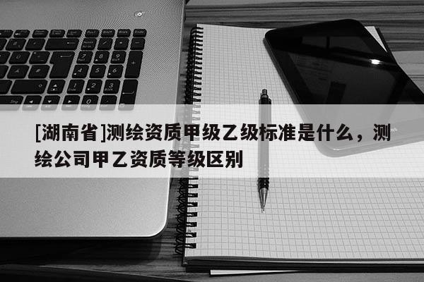 [湖南省]測繪資質甲級乙級標準是什么，測繪公司甲乙資質等級區別
