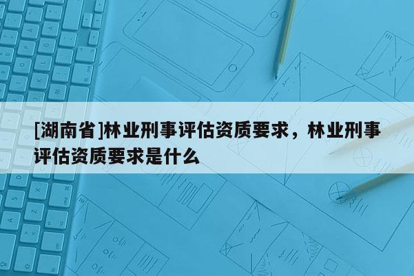 [湖南省]林業刑事評估資質要求，林業刑事評估資質要求是什么
