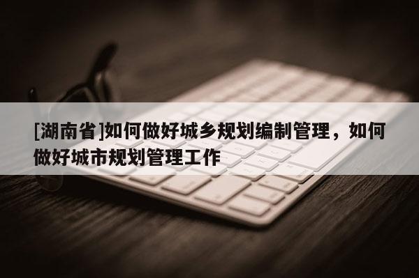 [湖南省]如何做好城鄉規劃編制管理，如何做好城市規劃管理工作