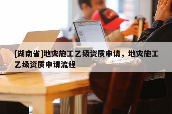 [湖南省]地災施工乙級資質申請，地災施工乙級資質申請流程