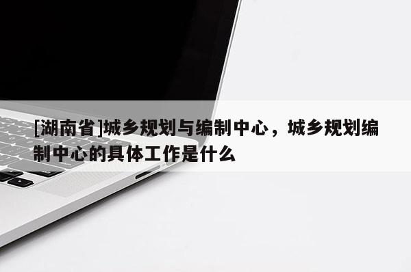 [湖南省]城鄉規劃與編制中心，城鄉規劃編制中心的具體工作是什么