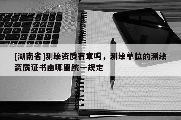 [湖南省]測繪資質(zhì)有章嗎，測繪單位的測繪資質(zhì)證書由哪里統(tǒng)一規(guī)定