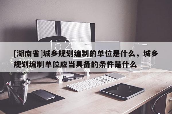 [湖南省]城鄉規劃編制的單位是什么，城鄉規劃編制單位應當具備的條件是什么