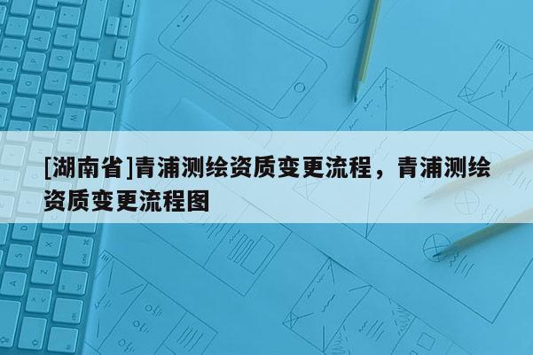 [湖南省]青浦測繪資質變更流程，青浦測繪資質變更流程圖