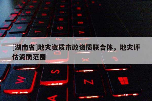 [湖南省]地災資質市政資質聯合體，地災評估資質范圍