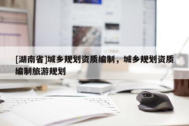 [湖南省]城鄉(xiāng)規(guī)劃資質編制，城鄉(xiāng)規(guī)劃資質編制旅游規(guī)劃