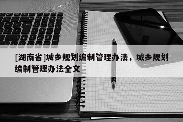 [湖南省]城鄉(xiāng)規(guī)劃編制管理辦法，城鄉(xiāng)規(guī)劃編制管理辦法全文