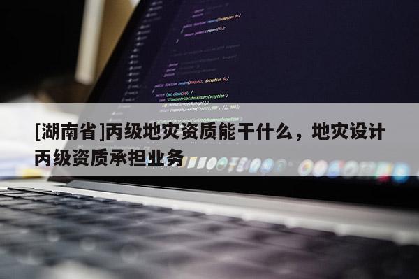 [湖南省]丙級(jí)地災(zāi)資質(zhì)能干什么，地災(zāi)設(shè)計(jì)丙級(jí)資質(zhì)承擔(dān)業(yè)務(wù)