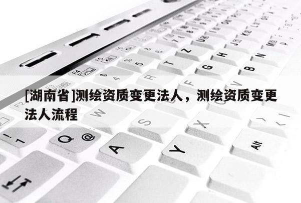 [湖南省]測(cè)繪資質(zhì)變更法人，測(cè)繪資質(zhì)變更法人流程
