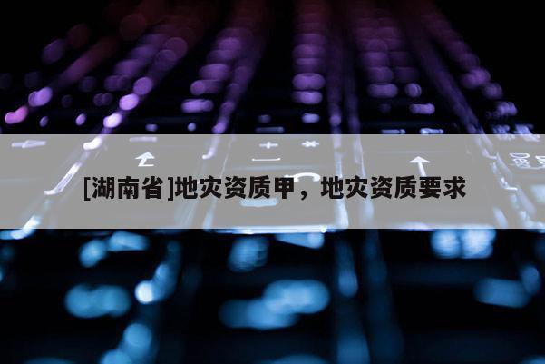 [湖南省]地災(zāi)資質(zhì)甲，地災(zāi)資質(zhì)要求