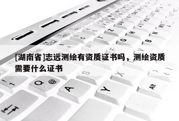 [湖南省]志遠測繪有資質證書嗎，測繪資質需要什么證書