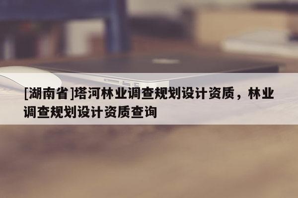 [湖南省]塔河林業(yè)調(diào)查規(guī)劃設(shè)計(jì)資質(zhì)，林業(yè)調(diào)查規(guī)劃設(shè)計(jì)資質(zhì)查詢