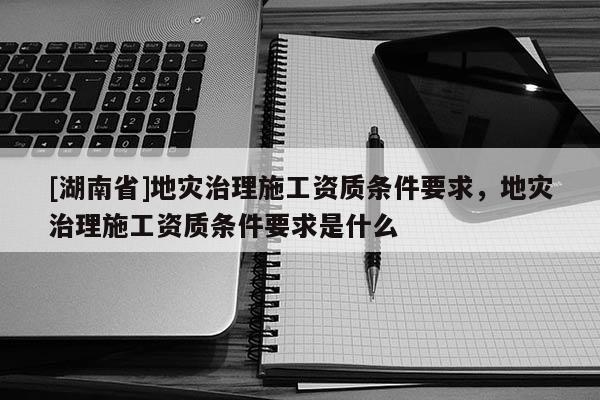 [湖南省]地災治理施工資質條件要求，地災治理施工資質條件要求是什么