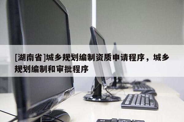 [湖南省]城鄉規劃編制資質申請程序，城鄉規劃編制和審批程序