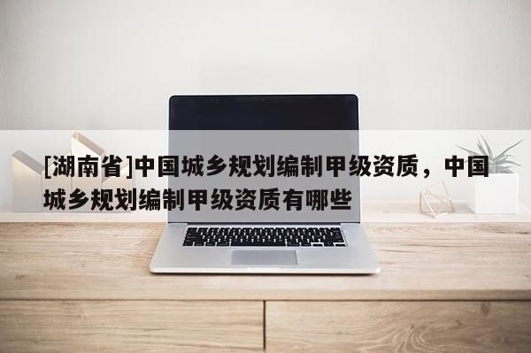 [湖南省]中國城鄉規劃編制甲級資質，中國城鄉規劃編制甲級資質有哪些