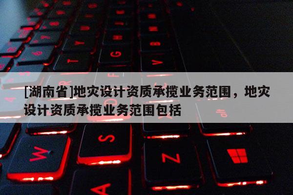 [湖南省]地災設計資質承攬業務范圍，地災設計資質承攬業務范圍包括