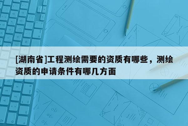 [湖南省]工程測繪需要的資質有哪些，測繪資質的申請條件有哪幾方面