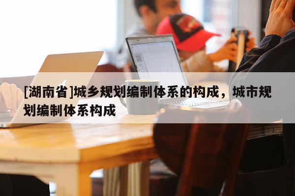 [湖南省]城鄉規劃編制體系的構成，城市規劃編制體系構成