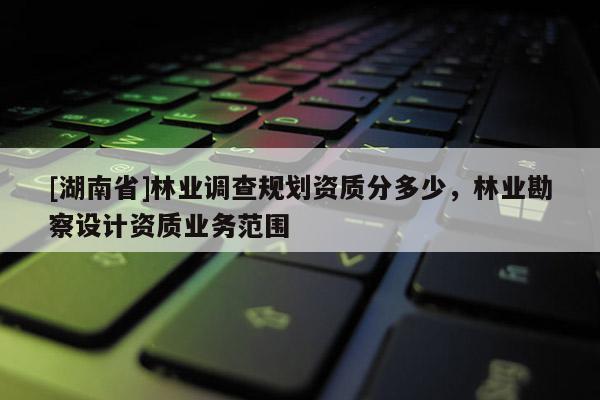 [湖南省]林業調查規劃資質分多少，林業勘察設計資質業務范圍