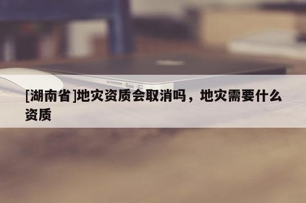 [湖南省]地災資質會取消嗎，地災需要什么資質