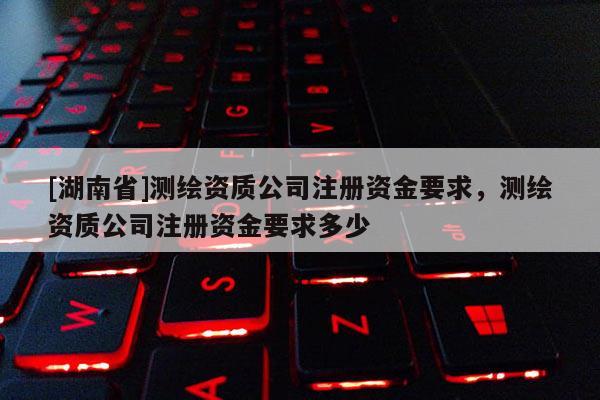 [湖南省]測繪資質公司注冊資金要求，測繪資質公司注冊資金要求多少