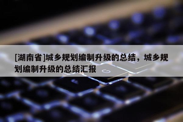 [湖南省]城鄉規劃編制升級的總結，城鄉規劃編制升級的總結匯報